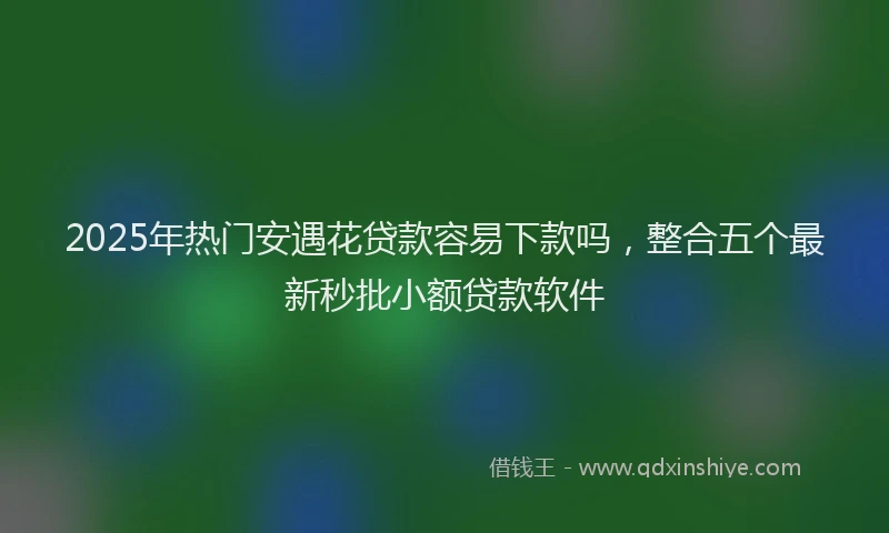 2025年热门安遇花贷款容易下款吗，整合五个最新秒批小额贷款软件