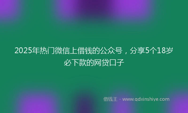 2025年热门微信上借钱的公众号，分享5个18岁必下款的网贷口子