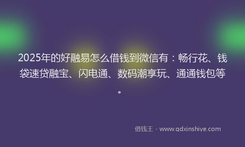 2025年的好融易怎么借钱到微信有：畅行花、钱袋速贷融宝、闪电通、数码潮享玩、通通钱包等。