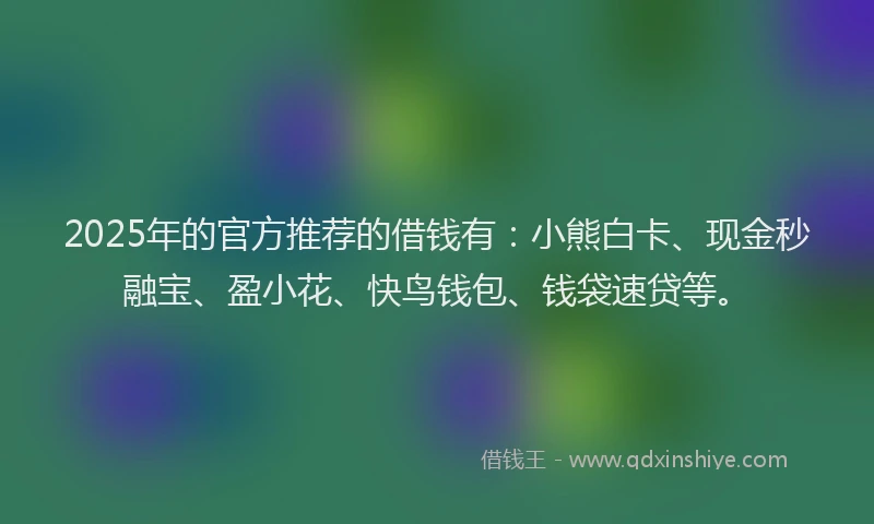 2025年的官方推荐的借钱有：小熊白卡、现金秒融宝、盈小花、快鸟钱包、钱袋速贷等。
