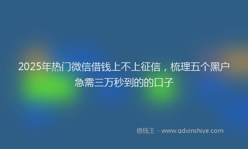 2025年热门微信借钱上不上征信，梳理五个黑户急需三万秒到的的口子