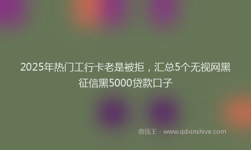2025年热门工行卡老是被拒，汇总5个无视网黑征信黑5000贷款口子