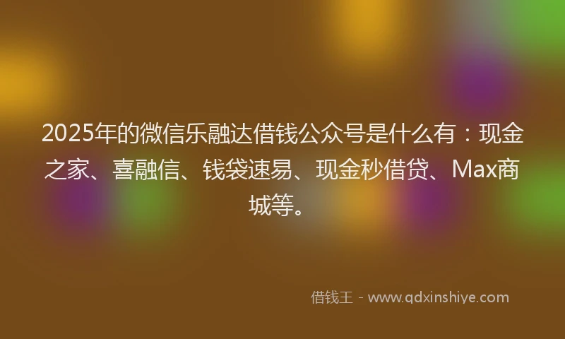 2025年的微信乐融达借钱公众号是什么有：现金之家、喜融信、钱袋速易、现金秒借贷、Max商城等。