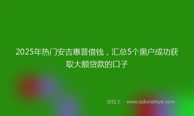 2025年热门安吉惠普借钱，汇总5个黑户成功获取大额贷款的口子