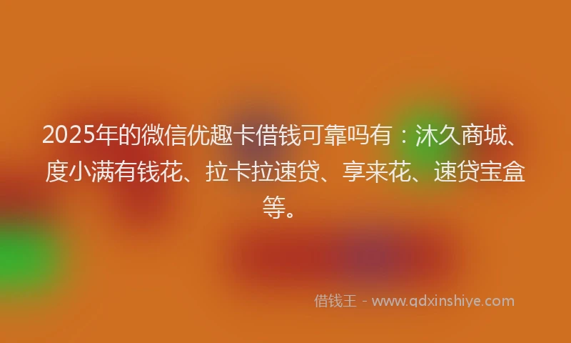2025年的微信优趣卡借钱可靠吗有：沐久商城、度小满有钱花、拉卡拉速贷、享来花、速贷宝盒等。