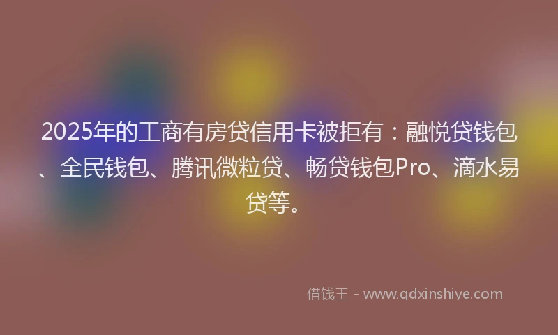 2025年的工商有房贷信用卡被拒有：融悦贷钱包、全民钱包、腾讯微粒贷、畅贷钱包Pro、滴水易贷等。