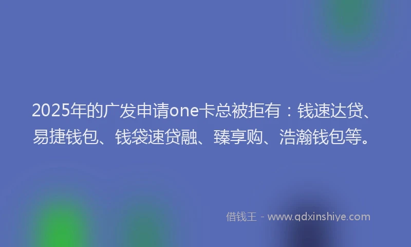 2025年的广发申请one卡总被拒有：钱速达贷、易捷钱包、钱袋速贷融、臻享购、浩瀚钱包等。