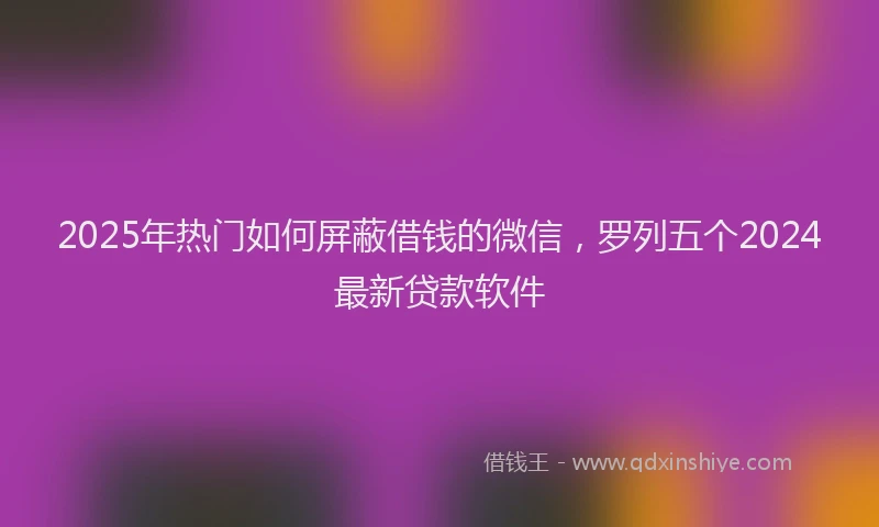 2025年热门如何屏蔽借钱的微信，罗列五个2024最新贷款软件