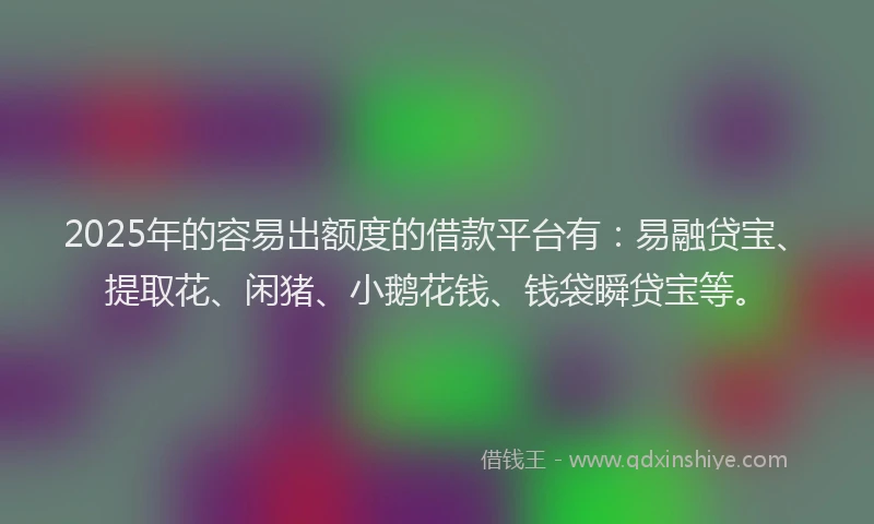 2025年的容易出额度的借款平台有：易融贷宝、提取花、闲猪、小鹅花钱、钱袋瞬贷宝等。