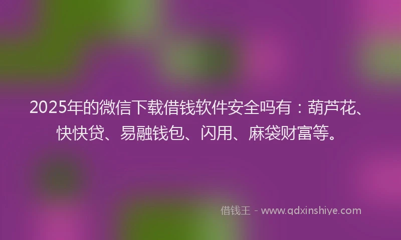 2025年的微信下载借钱软件安全吗有：葫芦花、快快贷、易融钱包、闪用、麻袋财富等。