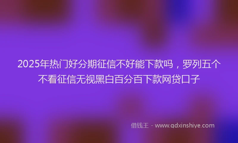 2025年热门好分期征信不好能下款吗，罗列五个不看征信无视黑白百分百下款网贷口子
