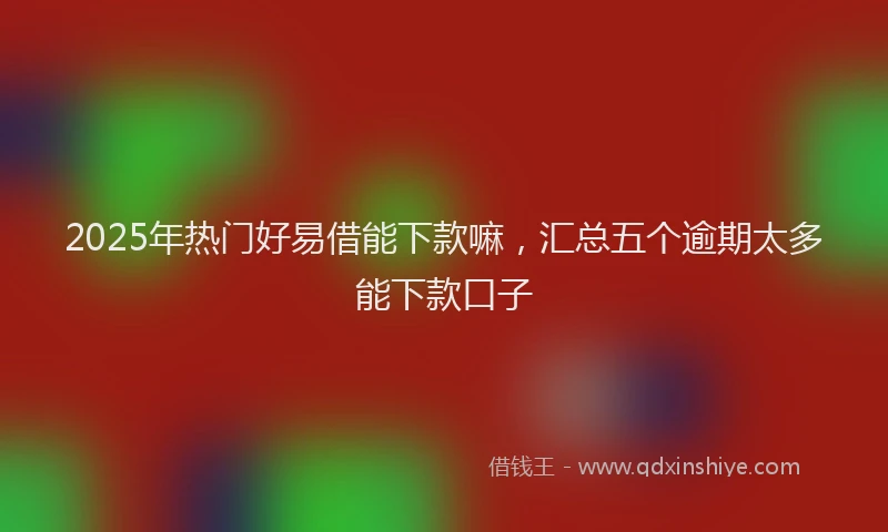 2025年热门好易借能下款嘛，汇总五个逾期太多能下款口子