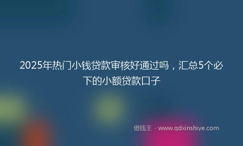 2025年热门小钱贷款审核好通过吗，汇总5个必下的小额贷款口子