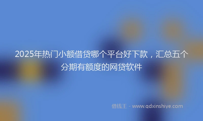 2025年热门小额借贷哪个平台好下款，汇总五个分期有额度的网贷软件