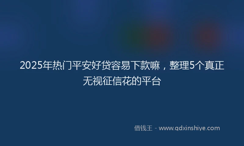 2025年热门平安好贷容易下款嘛，整理5个真正无视征信花的平台