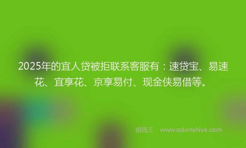 2025年的宜人贷被拒联系客服有：速贷宝、易速花、宜享花、京享易付、现金侠易借等。