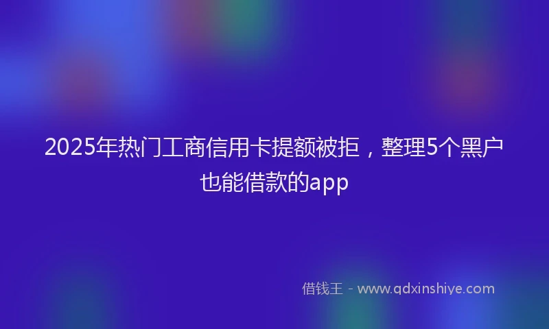 2025年热门工商信用卡提额被拒，整理5个黑户也能借款的app