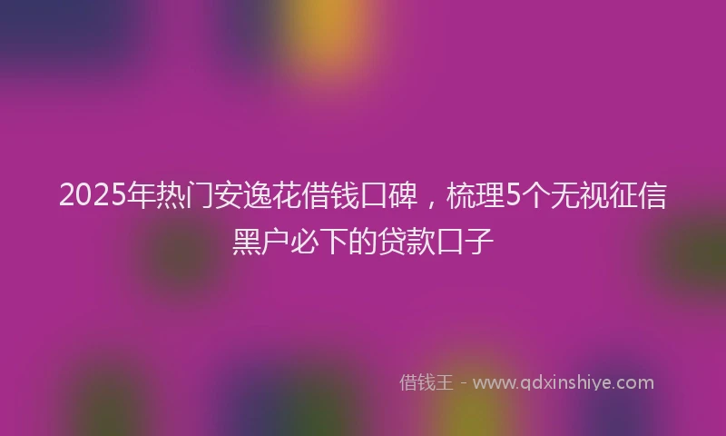 2025年热门安逸花借钱口碑，梳理5个无视征信黑户必下的贷款口子