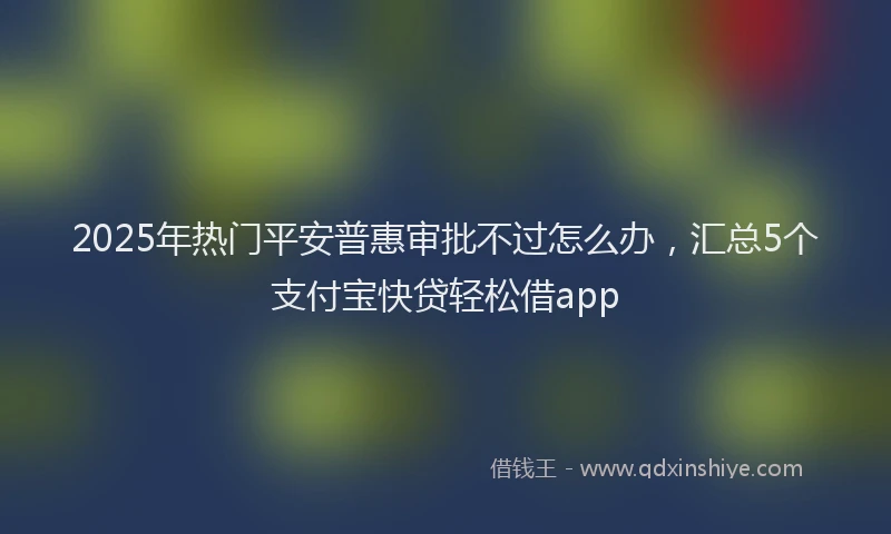 2025年热门平安普惠审批不过怎么办，汇总5个支付宝快贷轻松借app