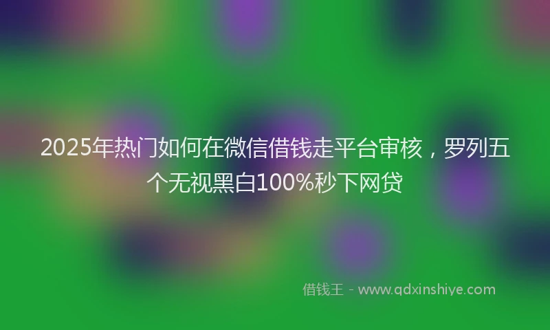 2025年热门如何在微信借钱走平台审核，罗列五个无视黑白100%秒下网贷