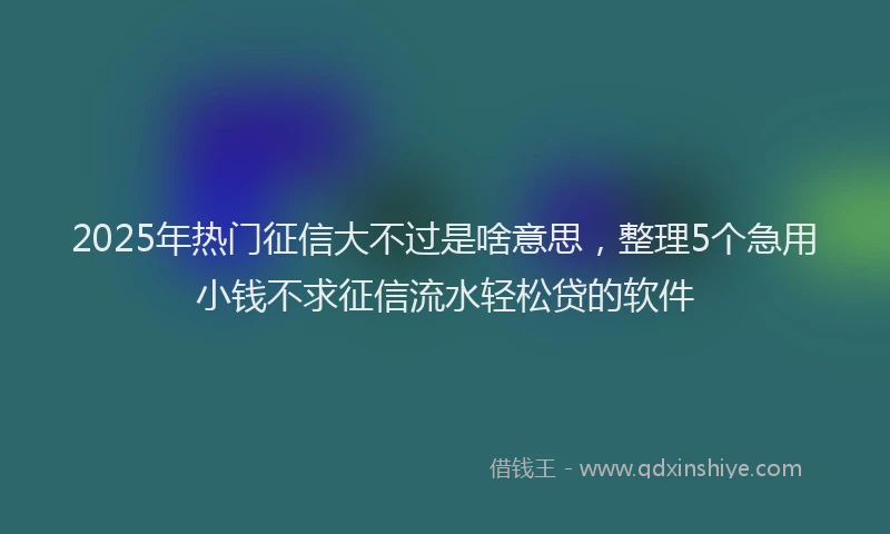 2025年热门征信大不过是啥意思，整理5个急用小钱不求征信流水轻松贷的软件