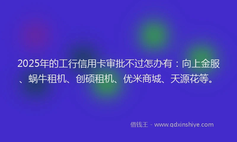 2025年的工行信用卡审批不过怎办有：向上金服、蜗牛租机、创硕租机、优米商城、天源花等。