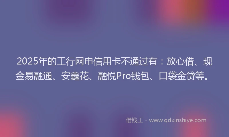 2025年的工行网申信用卡不通过有：放心借、现金易融通、安鑫花、融悦Pro钱包、口袋金贷等。