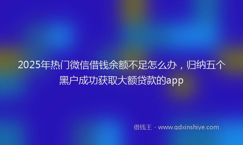 2025年热门微信借钱余额不足怎么办，归纳五个黑户成功获取大额贷款的app
