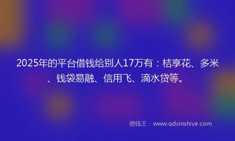 2025年的平台借钱给别人17万有：桔享花、多米、钱袋易融、信用飞、滴水贷等。
