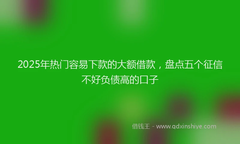 2025年热门容易下款的大额借款，盘点五个征信不好负债高的口子