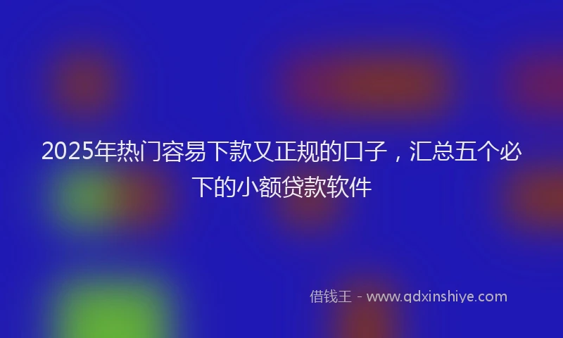 2025年热门容易下款又正规的口子，汇总五个必下的小额贷款软件