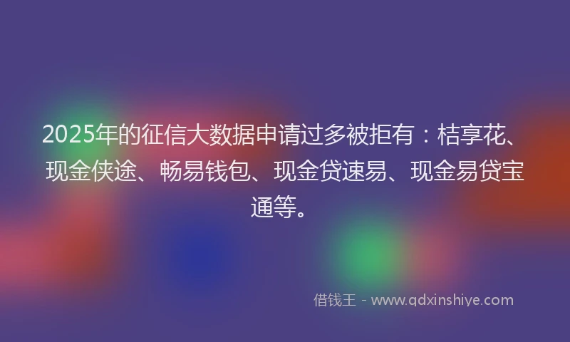 2025年的征信大数据申请过多被拒有：桔享花、现金侠途、畅易钱包、现金贷速易、现金易贷宝通等。