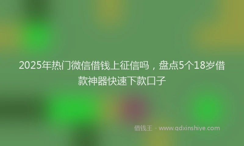 2025年热门微信借钱上征信吗，盘点5个18岁借款神器快速下款口子