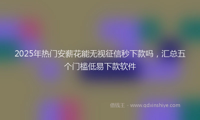 2025年热门安薪花能无视征信秒下款吗，汇总五个门槛低易下款软件