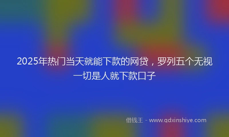 2025年热门当天就能下款的网贷，罗列五个无视一切是人就下款口子