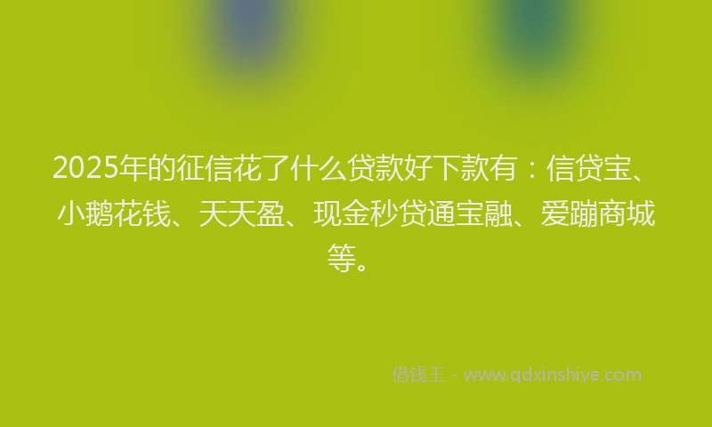 2025年的征信花了什么贷款好下款有：信贷宝、小鹅花钱、天天盈、现金秒贷通宝融、爱蹦商城等。