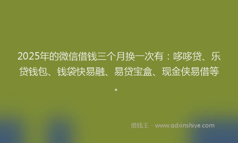 2025年的微信借钱三个月换一次有：哆哆贷、乐贷钱包、钱袋快易融、易贷宝盒、现金侠易借等。