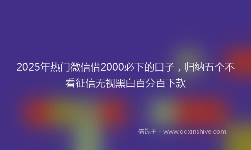 2025年热门微信借2000必下的口子，归纳五个不看征信无视黑白百分百下款