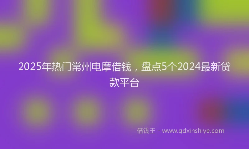 2025年热门常州电摩借钱，盘点5个2024最新贷款平台