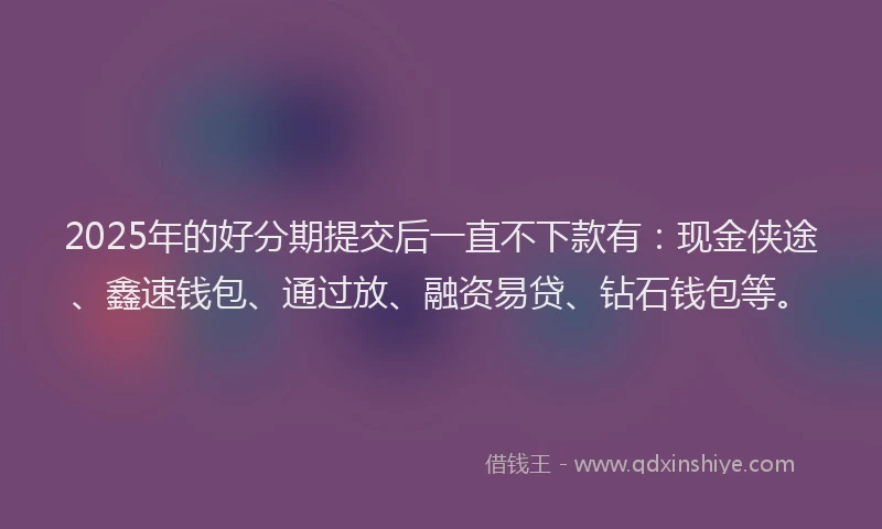 2025年的好分期提交后一直不下款有：现金侠途、鑫速钱包、通过放、融资易贷、钻石钱包等。