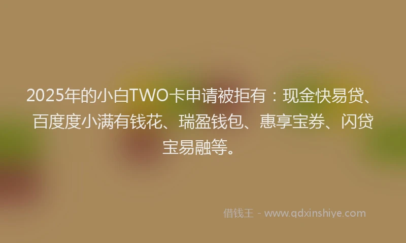 2025年的小白TWO卡申请被拒有：现金快易贷、百度度小满有钱花、瑞盈钱包、惠享宝券、闪贷宝易融等。