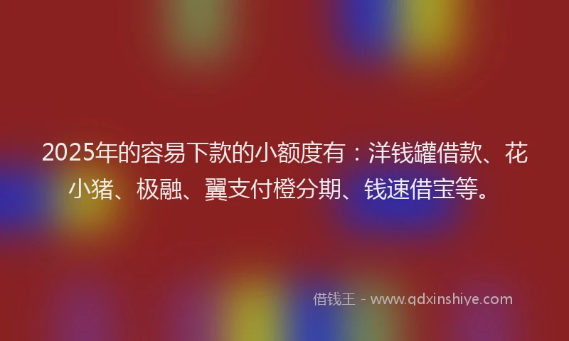2025年的容易下款的小额度有：洋钱罐借款、花小猪、极融、翼支付橙分期、钱速借宝等。