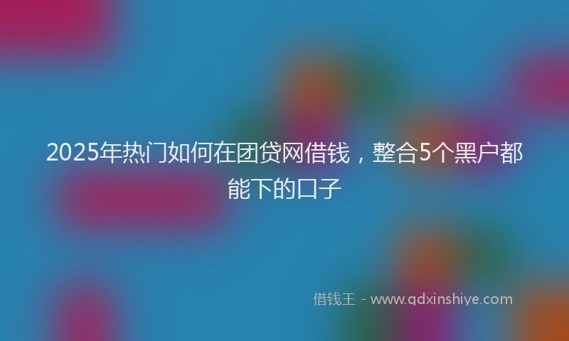 2025年热门如何在团贷网借钱，整合5个黑户都能下的口子