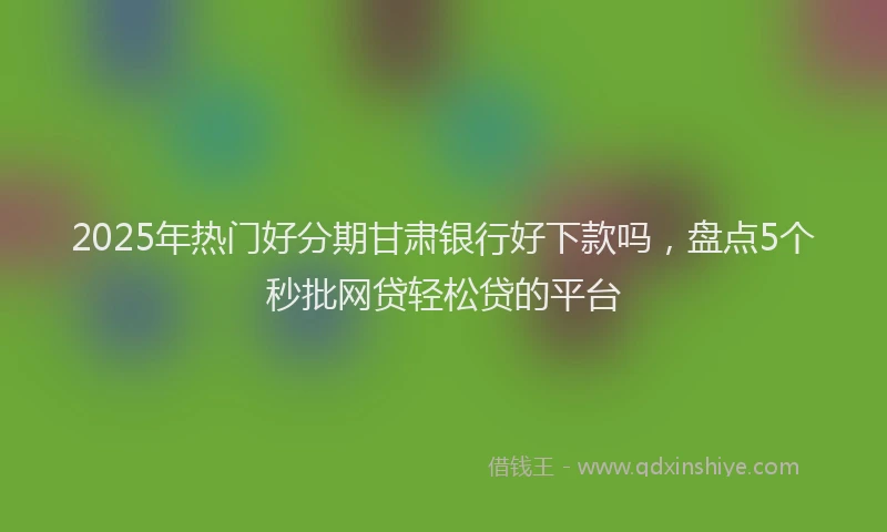 2025年热门好分期甘肃银行好下款吗，盘点5个秒批网贷轻松贷的平台
