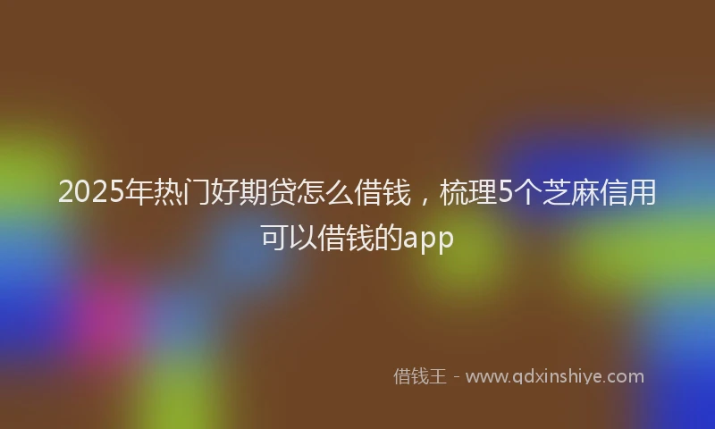 2025年热门好期贷怎么借钱，梳理5个芝麻信用可以借钱的app