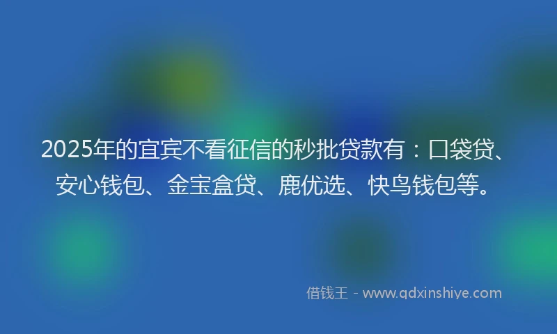 2025年的宜宾不看征信的秒批贷款有：口袋贷、安心钱包、金宝盒贷、鹿优选、快鸟钱包等。