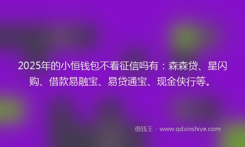 2025年的小恒钱包不看征信吗有：森森贷、星闪购、借款易融宝、易贷通宝、现金侠行等。