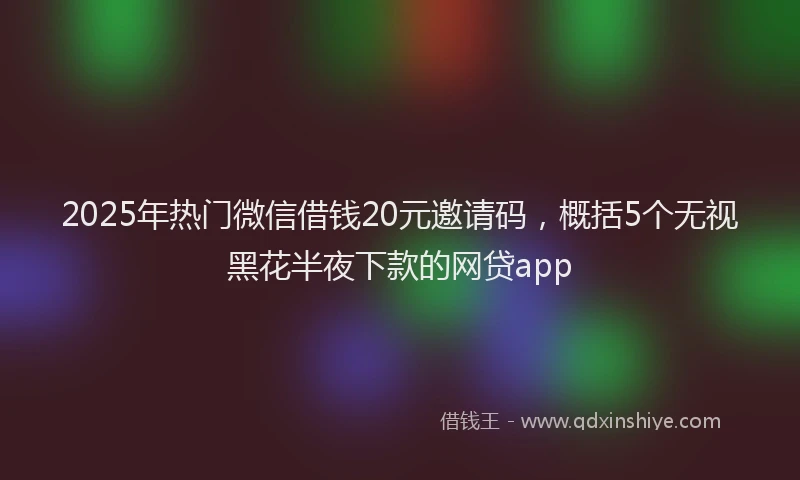 2025年热门微信借钱20元邀请码，概括5个无视黑花半夜下款的网贷app