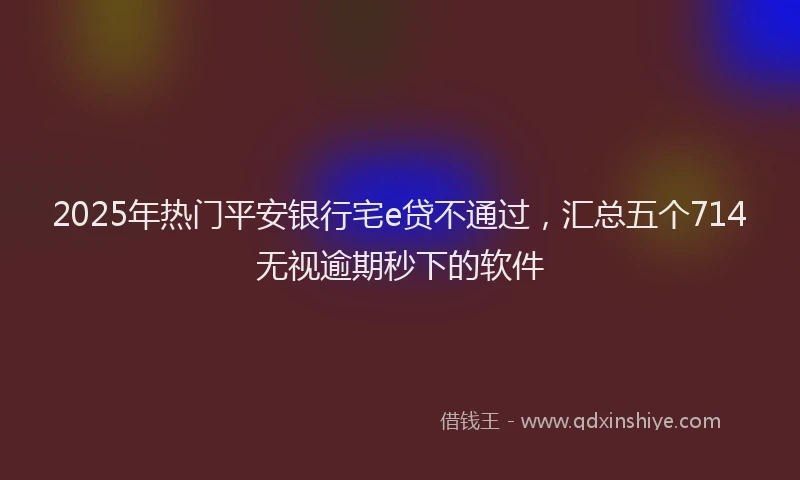 2025年热门平安银行宅e贷不通过，汇总五个714无视逾期秒下的软件