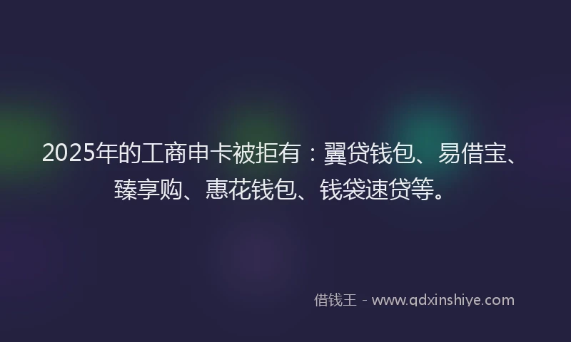 2025年的工商申卡被拒有：翼贷钱包、易借宝、臻享购、惠花钱包、钱袋速贷等。